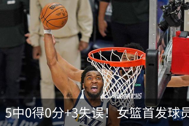 5中0得0分+3失误！女篮首发球员下滑太快 球迷：快送走